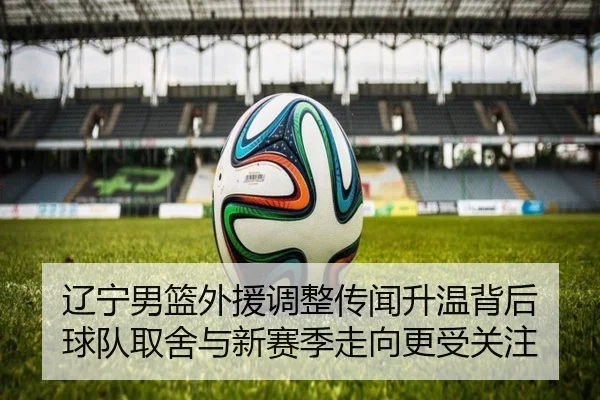 辽宁男篮外援调整传闻升温背后 球队取舍与新赛季走向更受关注